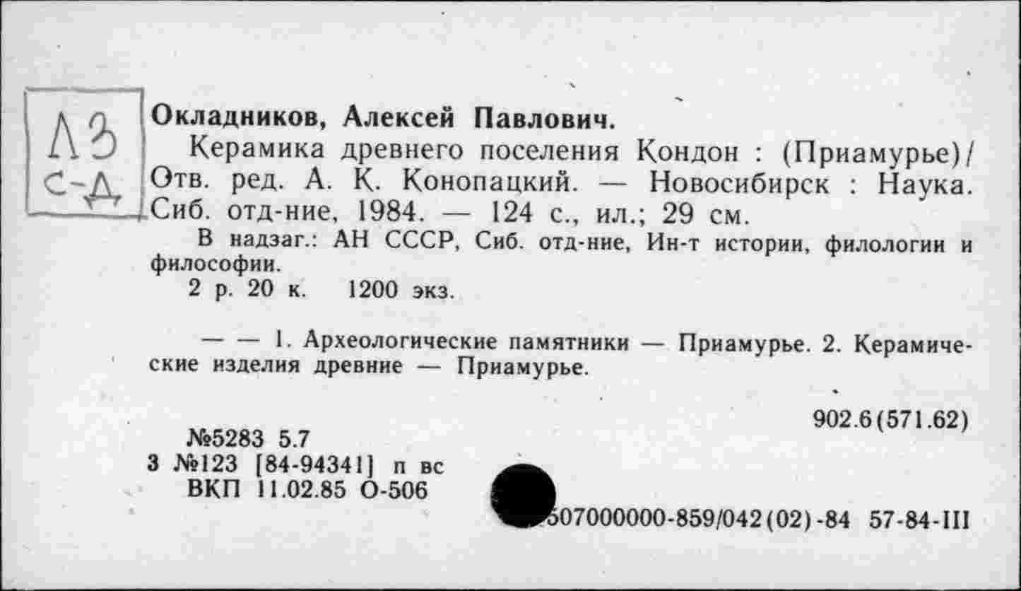 ﻿Лі с-А
Окладников, Алексей Павлович.
Керамика древнего поселения Кондон : (Приамурье)/ Отв. ред. А. К. Конопацкий. — Новосибирск : Наука. Сиб. отд-ние, 1984. — 124 с., ил.; 29 см.
В надзаг.: АН СССР, Сиб. отд-ние, Ин-т истории, филологии и философии.
2 р. 20 к. 1200 экз.
---------1. Археологические памятники — Приамурье. 2. Керамические изделия древние — Приамурье.
№5283 5.7
3 №123 [84-94341] п вс ВКП 11.02.85 0-506
902.6(571.62)
>07000000-859/042 (02) -84 57-84-1II